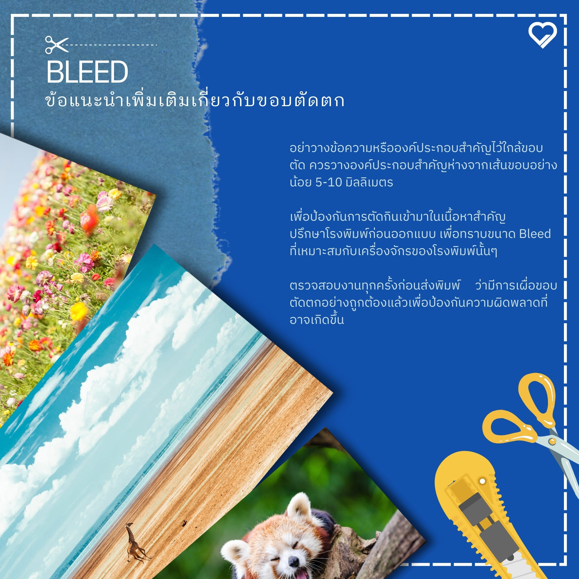 Bleed หรือ ขอบตัดตก คืออะไร? Bleed คือส่วนพื้นที่ของภาพหรืองานออกแบบที่เกินออกไปจากขนาดชิ้นงานจริง เพื่อเป็นการเผื่อพื้นที่สำหรับการตัดชิ้นงานหลังจากการพิมพ์ โดยทั่วไปแล้ว พื้นที่ Bleed จะเผื่อไว้อย่างน้อยประมาณ 3 มิลลิเมตร (0.125 นิ้ว) จากขนาดจริงของชิ้นงาน แต่ก็ขึ้นอยู่กับขนาดชิ้นงานหรือรูปแบบเฉพาะที่โรงพิมพ์กำหนดไว้