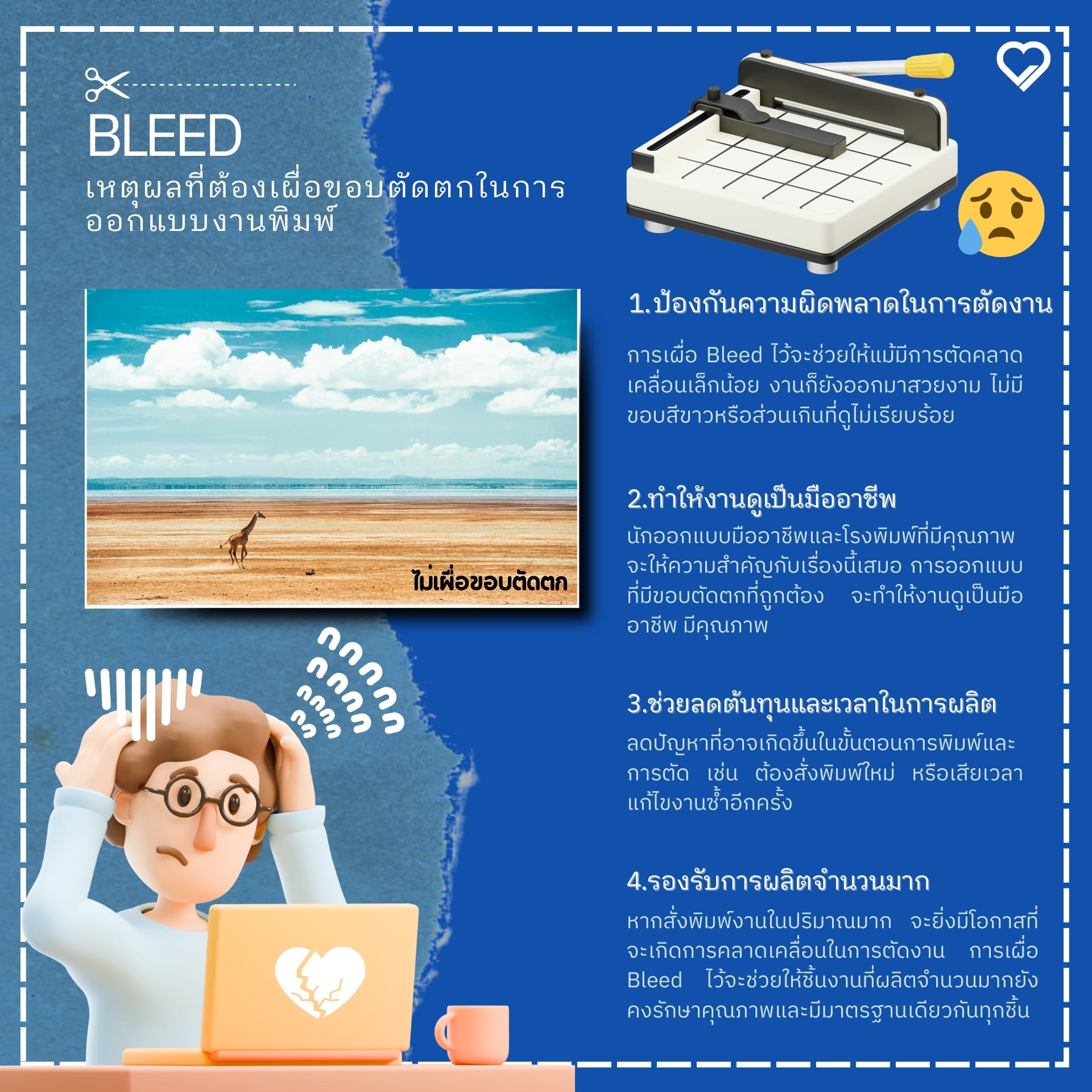 เหตุผลที่ต้องเผื่อขอบตัดตกในการออกแบบงานพิมพ์ 1.ป้องกันความผิดพลาดในการตัดงาน ขั้นตอนสุดท้ายของกระบวนการพิมพ์ คือการตัดแต่งขนาดชิ้นงานให้ได้ตามที่ต้องการ ซึ่งเครื่องจักรตัดกระดาษสามารถมีความคลาดเคลื่อนได้ในระดับหนึ่ง การเผื่อ Bleed ไว้จะช่วยให้แม้มีการตัดคลาดเคลื่อนเล็กน้อย งานก็ยังออกมาสวยงาม ไม่มีขอบสีขาวหรือส่วนเกินที่ดูไม่เรียบร้อย 2.ทำให้งานดูเป็นมืออาชีพ การเผื่อขอบตัดตกเป็นมาตรฐานของวงการสิ่งพิมพ์ ซึ่งนักออกแบบมืออาชีพและโรงพิมพ์ที่มีคุณภาพจะให้ความสำคัญกับเรื่องนี้เสมอ การออกแบบที่มีขอบตัดตกที่ถูกต้อง จะทำให้งานดูเป็นมืออาชีพ มีคุณภาพ และสร้างความน่าเชื่อถือให้กับแบรนด์หรือองค์กร 3.ช่วยลดต้นทุนและเวลาในการผลิต เมื่อเผื่อ Bleed ไว้อย่างถูกต้องตั้งแต่ขั้นตอนการออกแบบ จะช่วยลดปัญหาที่อาจเกิดขึ้นในขั้นตอนการพิมพ์และการตัด เช่น ต้องสั่งพิมพ์ใหม่ หรือเสียเวลาแก้ไขงานซ้ำอีกครั้ง ซึ่งการเผื่อ Bleed ไว้ตั้งแต่แรกจึงช่วยประหยัดทั้งเวลาและค่าใช้จ่าย 4.รองรับการผลิตจำนวนมาก หากสั่งพิมพ์งานในปริมาณมาก เช่น ใบปลิวจำนวนหลักหมื่นหรือหลักแสนแผ่น จะยิ่งมีโอกาสที่จะเกิดการคลาดเคลื่อนในการตัดงาน การเผื่อ Bleed ไว้จะช่วยให้ชิ้นงานที่ผลิตจำนวนมากยังคงรักษาคุณภาพและมีมาตรฐานเดียวกันทุกชิ้น